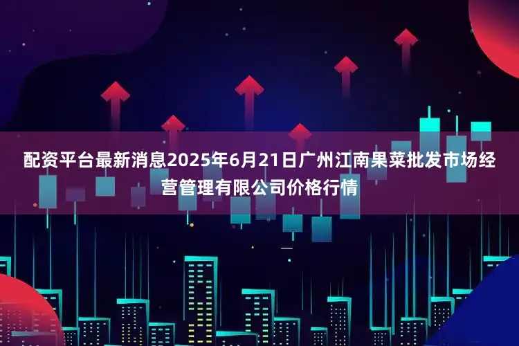 配资平台最新消息2025年6月21日广州江南果菜批发市场经营管理有限公司价格行情