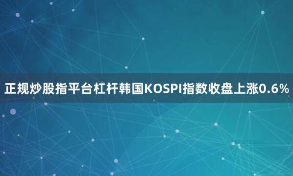 正规炒股指平台杠杆韩国KOSPI指数收盘上涨0.6%