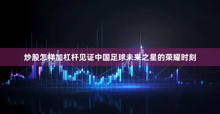 炒股怎样加杠杆见证中国足球未来之星的荣耀时刻