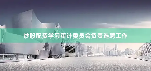 炒股配资学习审计委员会负责选聘工作