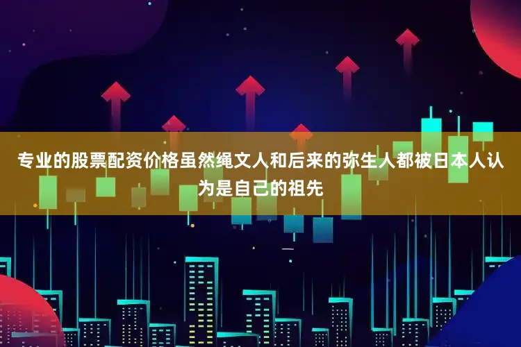 专业的股票配资价格虽然绳文人和后来的弥生人都被日本人认为是自己的祖先