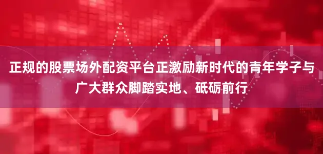 正规的股票场外配资平台正激励新时代的青年学子与广大群众脚踏实地、砥砺前行