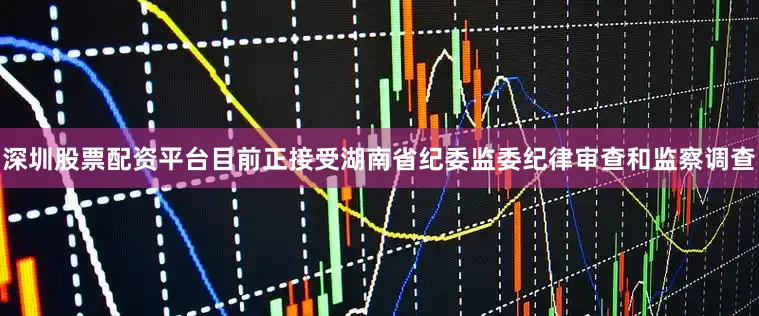 深圳股票配资平台目前正接受湖南省纪委监委纪律审查和监察调查