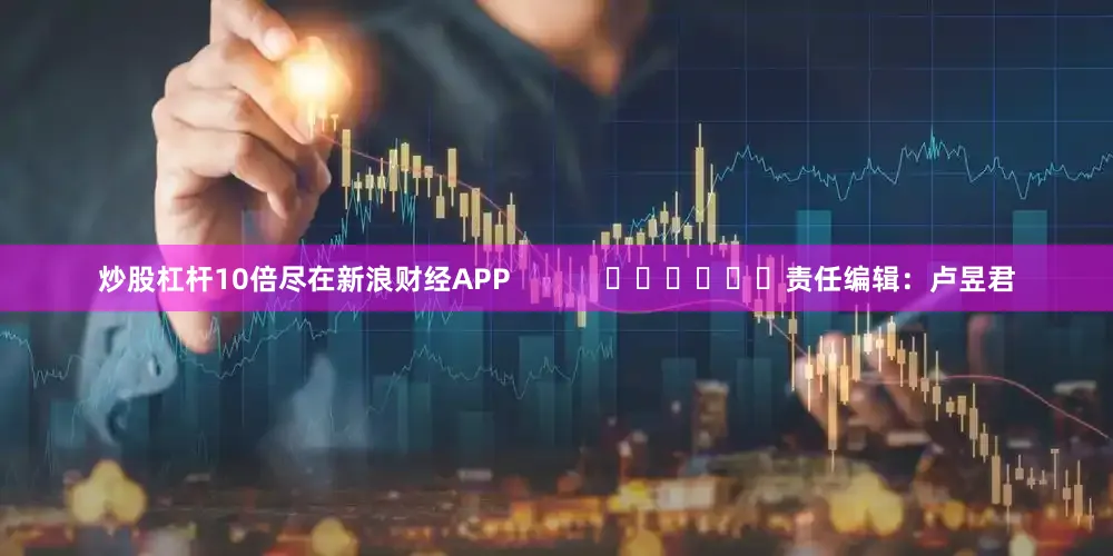 炒股杠杆10倍尽在新浪财经APP 责任编辑:卢昱君